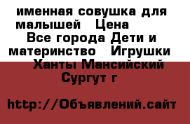 именная совушка для малышей › Цена ­ 600 - Все города Дети и материнство » Игрушки   . Ханты-Мансийский,Сургут г.